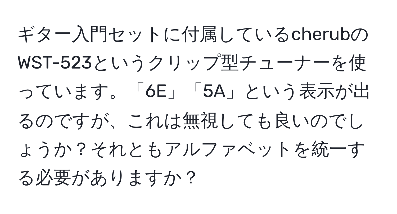 ギター入門セットに付属しているcherubのWST-523というクリップ型チューナーを使っています。「6E」「5A」という表示が出るのですが、これは無視しても良いのでしょうか？それともアルファベットを統一する必要がありますか？