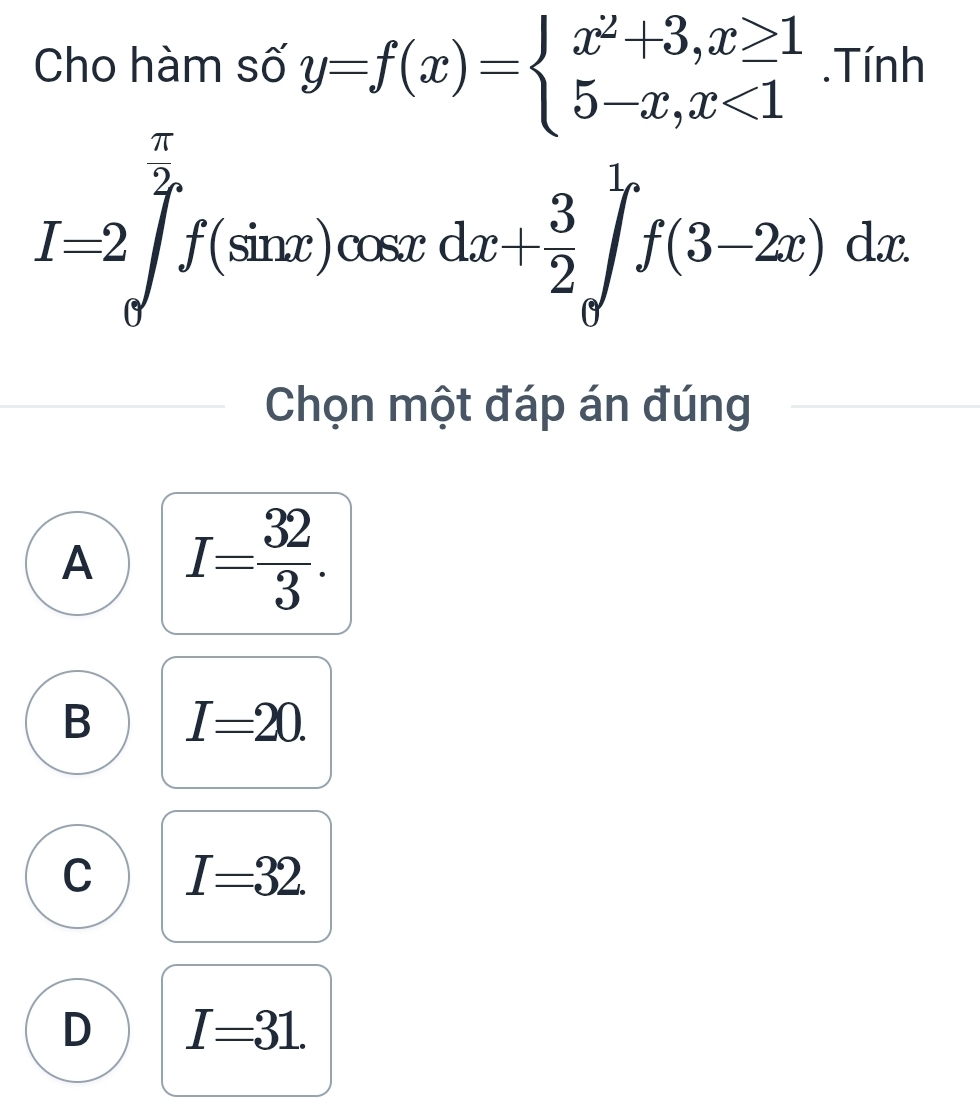 Cho hàm số y=f(x)=beginarrayl x^2+3,x≥ 1 5-x,x<1endarray..Tính
I=2∈tlimits _0^((frac π)2)f(sin x)cos xdx+ 3/2 ∈tlimits _0^(1f(3-2x)dx
Chọn một đáp án đúng
A I=frac 32)3.
B I=20.
C I=32.
D I=31.