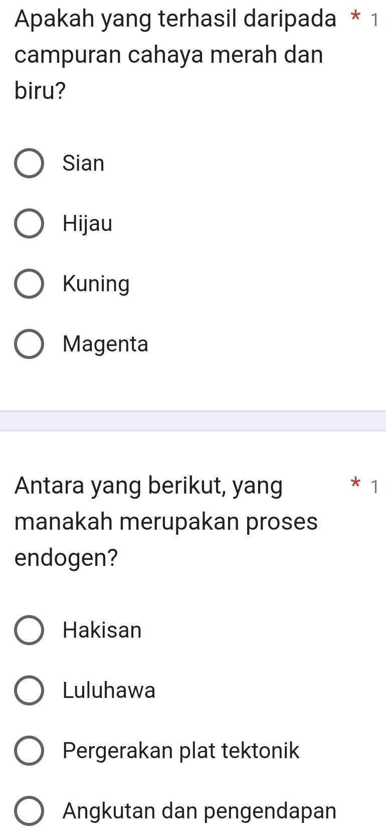 Apakah yang terhasil daripada * 1
campuran cahaya merah dan
biru?
Sian
Hijau
Kuning
Magenta
Antara yang berikut, yang
* 1
manakah merupakan proses
endogen?
Hakisan
Luluhawa
Pergerakan plat tektonik
Angkutan dan pengendapan