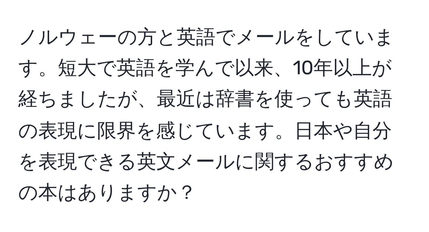 ノルウェーの方と英語でメールをしています。短大で英語を学んで以来、10年以上が経ちましたが、最近は辞書を使っても英語の表現に限界を感じています。日本や自分を表現できる英文メールに関するおすすめの本はありますか？
