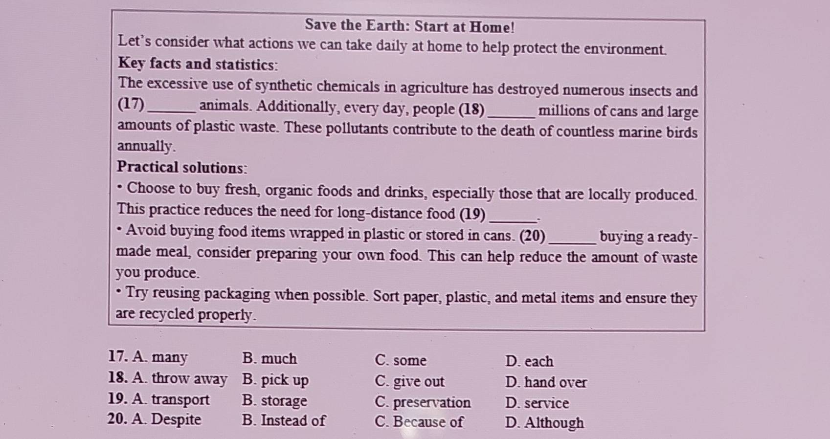 Save the Earth: Start at Home!
Let’s consider what actions we can take daily at home to help protect the environment.
Key facts and statistics:
The excessive use of synthetic chemicals in agriculture has destroyed numerous insects and
(17)_ animals. Additionally, every day, people (18)_ millions of cans and large
amounts of plastic waste. These pollutants contribute to the death of countless marine birds
annually.
Practical solutions:
Choose to buy fresh, organic foods and drinks, especially those that are locally produced.
This practice reduces the need for long-distance food (19)_
Avoid buying food items wrapped in plastic or stored in cans. (20)_ buying a ready-
made meal, consider preparing your own food. This can help reduce the amount of waste
you produce.
• Try reusing packaging when possible. Sort paper, plastic, and metal items and ensure they
are recycled properly.
17. A. many B. much C. some D. each
18. A. throw away B. pick up C. give out D. hand over
19. A. transport B. storage C. preservation D. service
20. A. Despite B. Instead of C. Because of D. Although