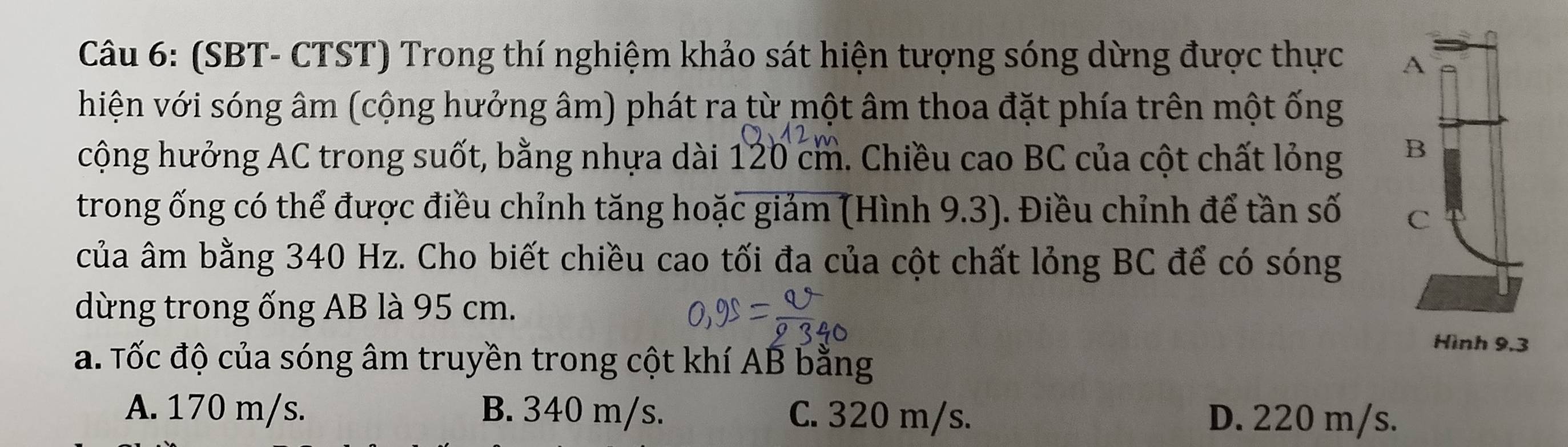 (SBT- CTST) Trong thí nghiệm khảo sát hiện tượng sóng dừng được thực 
hiện với sóng âm (cộng hưởng âm) phát ra từ một âm thoa đặt phía trên một ống
cộng hưởng AC trong suốt, bằng nhựa dài 120 cm. 1. Chiều cao BC của cột chất lỏng 
trong ống có thể được điều chỉnh tăng hoặc giảm (Hình 9.3). Điều chỉnh để tần số 
của âm bằng 340 Hz. Cho biết chiều cao tối đa của cột chất lỏng BC để có sóng
dừng trong ống AB là 95 cm.
a. Tốc độ của sóng âm truyền trong cột khí AB bằng
A. 170 m/s. B. 340 m/s. C. 320 m/s. D. 220 m/s.