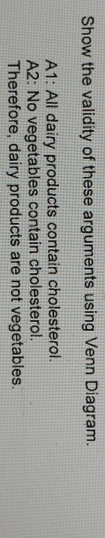 Show the validity of these arguments using Venn Diagram. 
A1: All dairy products contain cholesterol. 
A2: No vegetables contain cholesterol. 
Therefore, dairy products are not vegetables.