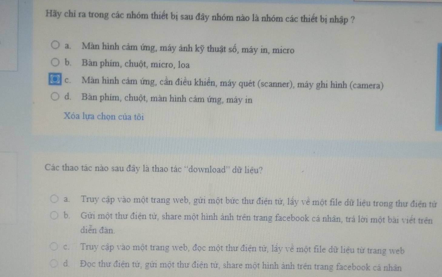 Hãy chỉ ra trong các nhóm thiết bị sau đây nhóm nào là nhóm các thiết bị nhập ?
a. Màn hình cảm ứng, máy ảnh kỹ thuật số, máy in, micro
b. Bàn phim, chuột, micro, loa
c. Màn hình cảm ứng, cần điều khiển, máy quét (scanner), máy ghi hình (camera)
d. Bàn phim, chuột, màn hình cảm ứng, máy in
Xỏa lựa chọn của tôi
Các thao tác nào sau đây là thao tác “download” dữ liệu?
a. Truy cập vào một trang web, gửi một bức thư điện tử, lấy về một file dữ liệu trong thư điện tử
b. Gửi một thư điện tử, share một hình ảnh trên trang facebook cá nhân, trả lời một bài viết trên
diễn đàn.
c. Truy cập vào một trang web, đọc một thư điện tử, lầy về một file dữ liệu từ trang web
d. Đọc thư điện tử, gửi một thư điện tử, share một hình ảnh trên trang facebook cả nhân