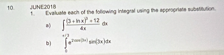 JUNE2018 
1. Evaluate each of the following integral using the appropriate substitution. 
a) ∈t frac (3+ln x)^3+124xdx
b) ∈tlimits _0^((π /3)e^2cos (3x))sin (3x)dx