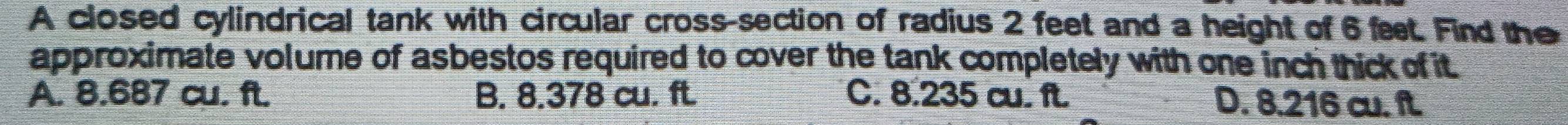 A closed cylindrical tank with circular cross-section of radius 2 feet and a height of 6 fet. Find the
approximate volume of asbestos required to cover the tank completely with one inch thick of it
A. 8.687 cu. ft. B. 8.378 cu. ft. C. 8.235 cu. ft. D. 8.216 cu. ft.