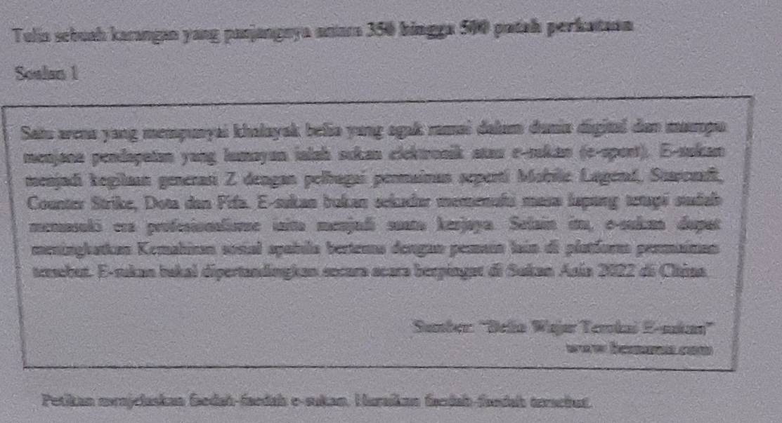 Tulía sebuah karangan yang panjangeya anara 350 bingga 500 patah perkataon 
Soalan 1 
Saiu arena yang mempunyai khalayak belia yang agak ramai dalam dania digital dan mapu 
menjana pendapatan yang lumayan ialsh sckan clektrosik star e-sukan (e-spost). E-sukan 
meajadi kegilaan generasi Z dengan pelbagaí permairan seperti Mabile Lagend, Staremdi, 
Counter Strike, Dota dan Fifa. E-sukan bokan sekader memenafa masa lapang acapi sudab 
menasoló era profesionlismne inito menjadi soata kerjaya. Selain im, oculm dupat 
meninghatkan Kemahinan sosial spaíula bertena dengan pemaín laún de platform permainan 
teebut. E-rukan bakal dipertandingkan secara scara berpinget di Sukan Asia 2022 di China 
Sumber: 'Belía Wajar Terkai E-sakan” 
É 
Petikan mrnjclaskan faedah-faedah e-sukan, Huraíkan fandab-fandah terachut.