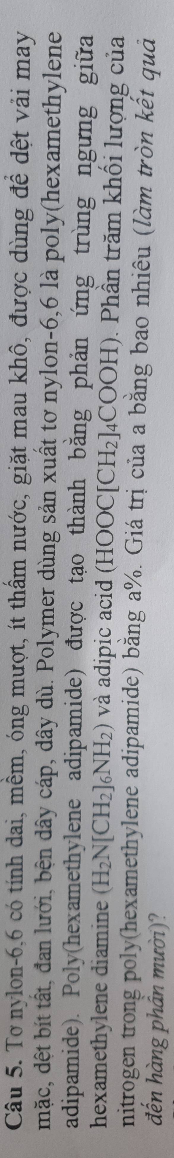 Tơ nylon -6, 6 có tính dai, mềm, óng mượt, ít thầm nước, giặt mau khô, được dùng để dệt vải may 
mặc, dệt bít tất, đan lưới, bện dây cáp, dây dù. Polymer dùng sản xuất tơ nylon -6, 6 là poly(hexamethylene 
adipamide). Poly(hexamethylene adipamide) được tạo thành bằng phản ứng trùng ngừng giữa 
hexamethylene diamine (H_2N[CH_2]_6NH_2) và adipic acid (HOOC[CH₂]₄COOH). Phần trăm khối lượng của 
nitrogen trong poly(hexamethylene adipamide) bằng a%. Giá trị của a bằng bao nhiêu (làm tròn kết quả 
đến hàng phân mười)?