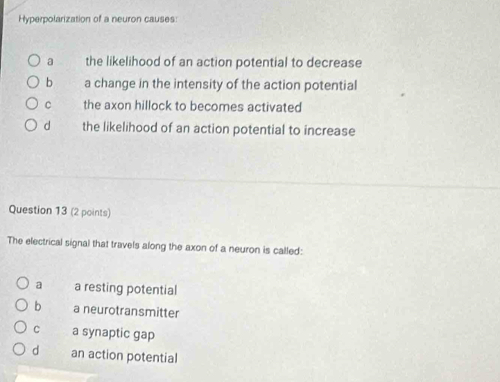 Hyperpolarization of a neuron causes:
a the likelihood of an action potential to decrease
b a change in the intensity of the action potential
C the axon hillock to becomes activated
d the likelihood of an action potential to increase
Question 13 (2 points)
The electrical signal that travels along the axon of a neuron is called:
a a resting potential
b a neurotransmitter
C a synaptic gap
d an action potential