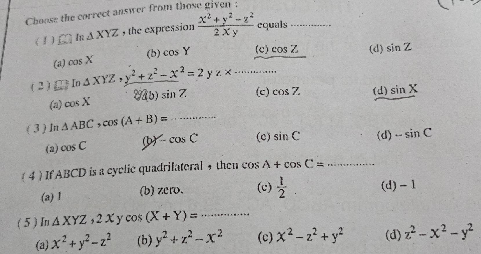 Choose the correct answer from those given :
( 1 ) In △ XYZ , the expression  (x^2+y^2-z^2)/2xy  equals_
(b) cos Y (c) cos Z (d) sin Z
(a) cos X
(2 ) In△ XYZ, y^2+z^2-x^2=2yz* _
(a) cos X
 g(b)sin Z (c) cos Z (d) sin X
( 3 ) In △ ABC, cos (A+B)= _
(a) cos C
(b) ∠ cos C (c) sin C (d) -sin C
( 4 ) If ABCD is a cyclic quadrilateral ,then cos A+cos C= _
(c)
(a) 1
(b) zero.  1/2  (d) - 1
( 5 ) In △ XYZ, 2Xycos (X+Y)= _
(d)
(a) x^2+y^2-z^2 (b) y^2+z^2-x^2 (c) x^2-z^2+y^2 z^2-x^2-y^2