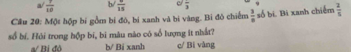 a/  7/10  b/  6/15  frac 3
Câu 20: Một hộp bí gồm bí đỏ, bí xanh và bi vàng. Bì đò chiếm  3/8  số bi. Bi xanh chiếm  2/5 
số bí. Hỏi trong hộp bí, bi màu nào có số lượng ít nhất?
a/ Bi đò b/ Bi xanh c/ Bi vàng