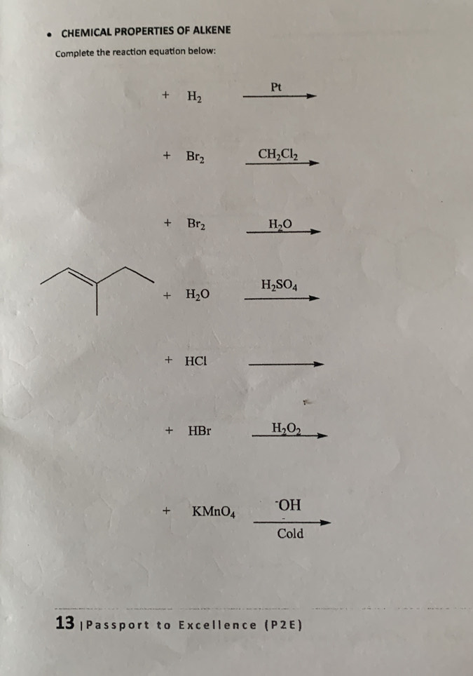 CHEMICAL PROPERTIES OF ALKENE 
Complete the reaction equation below:
Pt
+ H_2
+Br_2 CH_2Cl_2
+Br_2 H_2O
H_2SO_4
+H_2O
+ HCl
+ HBr H_2O_2
+ KMnO_4^-OH 
 ·s ,() Cold 
13 |Passport to Excellence (P2E)