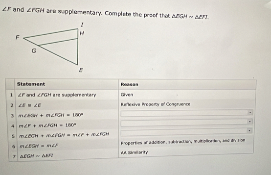 ∠ F and ∠ FGH are supplementary. Complete the proof that △ EGHsim △ EFI. 
Statement Reason 
1 ∠ F and ∠ FGH are supplementary Given 
2 ∠ E≌ ∠ E Reflexive Property of Congruence 
3 m∠ EGH+m∠ FGH=180°
4 m∠ F+m∠ FGH=180°
5 m∠ EGH+m∠ FGH=m∠ F+m∠ FGH
6 m∠ EGH=m∠ F Properties of addition, subtraction, multiplication, and division 
AA Similarity 
7 △ EGHsim △ EFI