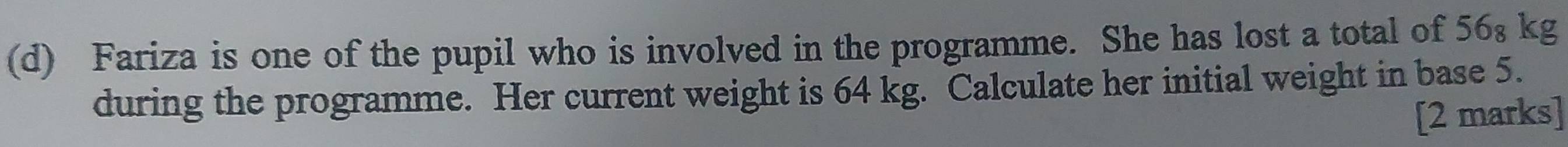 Fariza is one of the pupil who is involved in the programme. She has lost a total of 56₈ kg
during the programme. Her current weight is 64 kg. Calculate her initial weight in base 5. 
[2 marks]