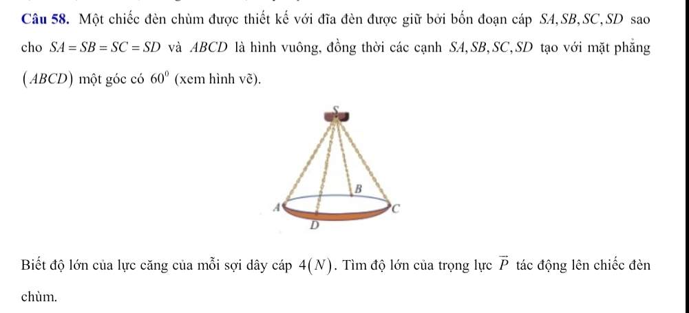 Một chiếc đèn chùm được thiết kế với đĩa đèn được giữ bởi bốn đoạn cáp SA, SB, SC, SD sao 
cho SA=SB=SC=SD và ABCD là hình vuông, đồng thời các cạnh SA, SB, SC, SD tạo với mặt phẳng 
( ABCD) một góc có 60° (xem hình vẽ). 
Biết độ lớn của lực căng của mỗi sợi dây cáp 4(N). Tìm độ lớn của trọng lực vector P tác động lên chiếc đèn 
chùm.