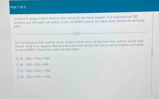 A school is having a talent show to raise money for new band supplies. It is expected that 200
students and 150 adults will attend. It will cost $200 to put on the talent show. Answer the following
parts.
Let x be the price that could be set for student tickets and y be the price that could be set for adult
tickets. What is an equation that describes the ticket prices that can be set for students and adults
to raise $1000? Choose the correct answer below.
A. 200x+150y=1000
B. 150x+200y=800
C. 150x+200y=1200
D. 200x+150y=1200