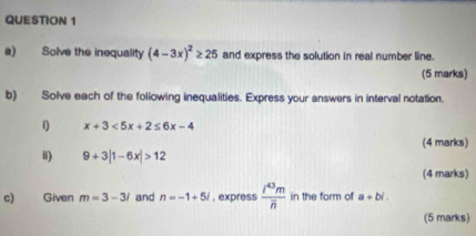 Solve the inequality (4-3x)^2≥ 25 and express the solution in real number line. 
(5 marks) 
b) Solve each of the foliowing inequalities. Express your answers in interval notation. 
1 x+3<5x+2≤ 6x-4
(4 marks) 
ii) 9+3|1-6x|>12
(4 marks) 
c) Given m=3-3i and n=-1+5i , express frac i^(43)moverline n in the form of a+bi. 
(5 marks)