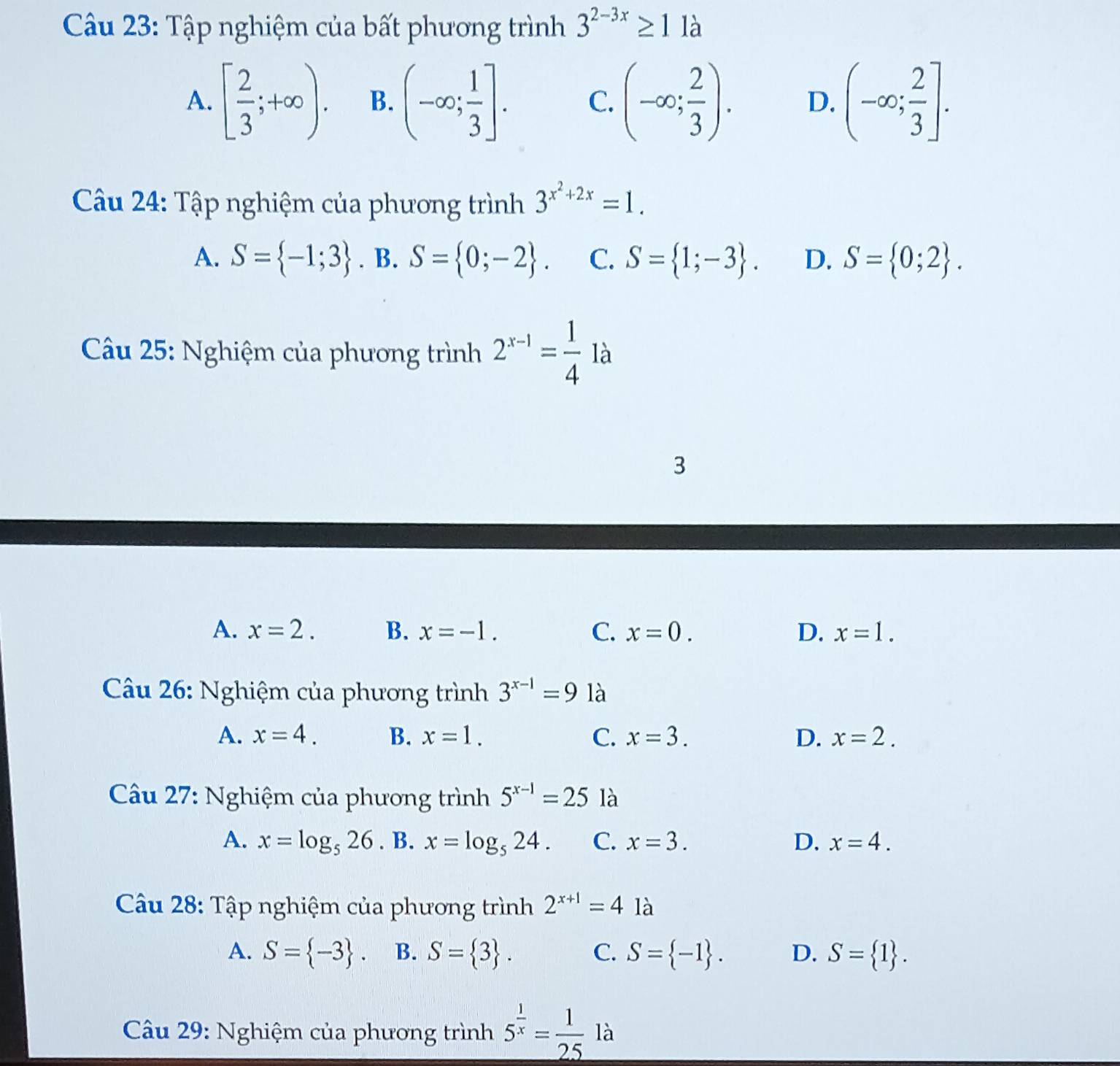 Tập nghiệm của bất phương trình 3^(2-3x)≥ 1 là
A. [ 2/3 ;+∈fty ). B. (-∈fty ; 1/3 ]. C. (-∈fty ; 2/3 ). D. (-∈fty ; 2/3 ]. 
Câu 24: Tập nghiệm của phương trình 3^(x^2)+2x=1.
A. S= -1;3. B. S= 0;-2. C. S= 1;-3. D. S= 0;2. 
Câu 25: Nghiệm của phương trình 2^(x-1)= 1/4  là
3
A. x=2. B. x=-1. C. x=0. D. x=1. 
Câu 26: Nghiệm của phương trình 3^(x-1)=9 là
A. x=4. B. x=1. C. x=3. D. x=2. 
Cầu 27: Nghiệm của phương trình 5^(x-1)=25 là
A. x=log _526. B. x=log _524. C. x=3. D. x=4. 
Câu 28: Tập nghiệm của phương trình 2^(x+1)=4 là
A. S= -3. B. S= 3. C. S= -1. D. S= 1. 
Câu 29: Nghiệm của phương trình 5^(frac 1)x= 1/25  là