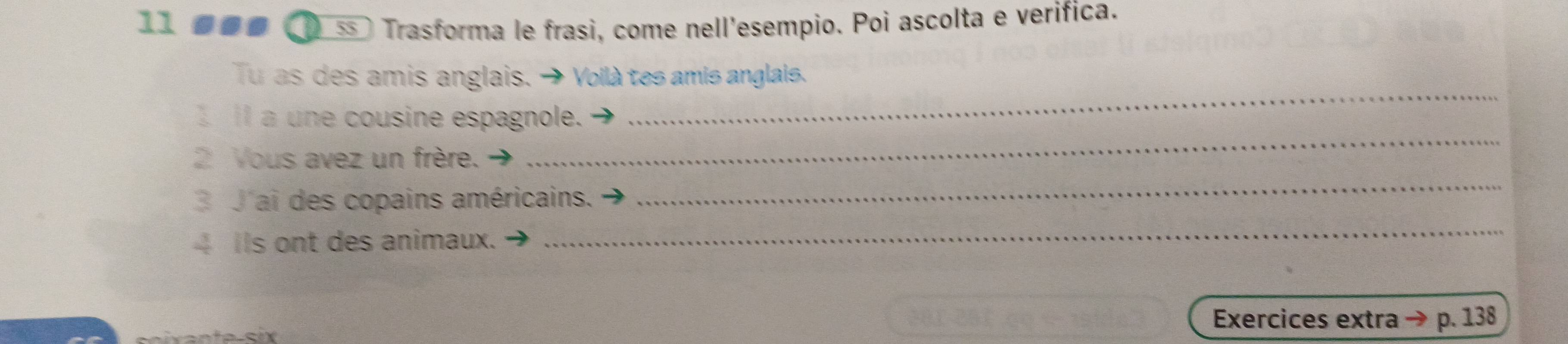 11 øøø ss ) Trasforma le frasi, come nell'esempio. Poi ascolta e verifica. 
_ 
Tu as des amis anglais. + Voilà tes amis anglais. 
_ 
I a une cousine espagnole. 
2 Yous avez un frère. 
3 J'ai des copains américains. 
_ 
4 Ils ont des animaux. 
_ 
Exercices extra → p. 138