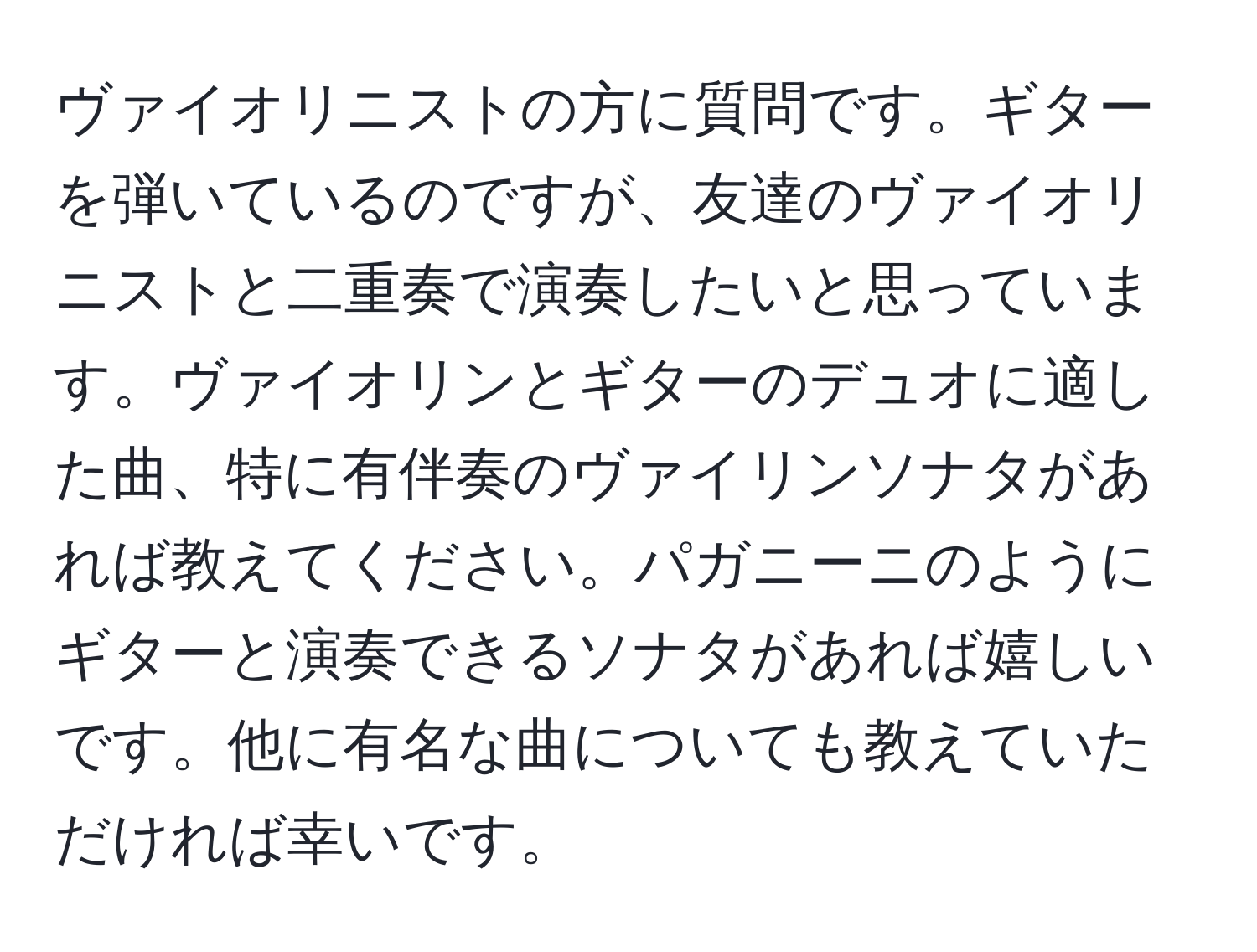 ヴァイオリニストの方に質問です。ギターを弾いているのですが、友達のヴァイオリニストと二重奏で演奏したいと思っています。ヴァイオリンとギターのデュオに適した曲、特に有伴奏のヴァイリンソナタがあれば教えてください。パガニーニのようにギターと演奏できるソナタがあれば嬉しいです。他に有名な曲についても教えていただければ幸いです。