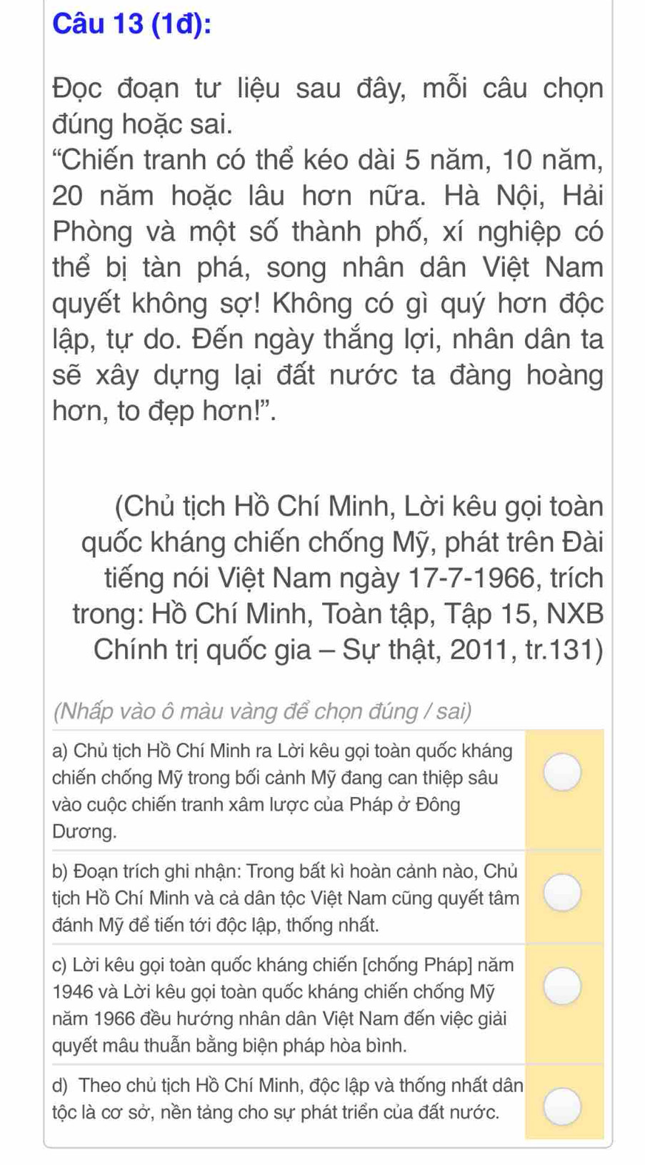 (1đ): 
Đọc đoạn tư liệu sau đây, mỗi câu chọn 
đúng hoặc sai. 
'Chiến tranh có thể kéo dài 5 năm, 10 năm,
20 năm hoặc lâu hơn nữa. Hà Nội, Hải 
Phòng và một số thành phố, xí nghiệp có 
thể bị tàn phá, song nhân dân Việt Nam 
quyết không sợ! Không có gì quý hơn độc 
lập, tự do. Đến ngày thắng lợi, nhân dân ta 
sẽ xây dựng lại đất nước ta đàng hoàng 
hơn, to đẹp hơn!". 
(Chủ tịch Hồ Chí Minh, Lời kêu gọi toàn 
quốc kháng chiến chống Mỹ, phát trên Đài 
tiếng nói Việt Nam ngày 17-7-1966, trích 
trong: Hồ Chí Minh, Toàn tập, Tập 15, NXB 
Chính trị quốc gia - Sự thật, 2011, tr.131) 
(Nhấp vào ô màu vàng để chọn đúng / sai) 
a) Chủ tịch Hồ Chí Minh ra Lời kêu gọi toàn quốc kháng 
chiến chống Mỹ trong bối cảnh Mỹ đang can thiệp sâu 
vào cuộc chiến tranh xâm lược của Pháp ở Đông 
Dương. 
b) Đoạn trích ghi nhận: Trong bất kì hoàn cảnh nào, Chủ 
tịch Hồ Chí Minh và cả dân tộc Việt Nam cũng quyết tâm 
đánh Mỹ để tiến tới độc lập, thống nhất. 
c) Lời kêu gọi toàn quốc kháng chiến [chống Pháp] năm 
1946 và Lời kêu gọi toàn quốc kháng chiến chống Mỹ 
năm 1966 đều hướng nhân dân Việt Nam đến việc giải 
quyết mâu thuẫn bằng biện pháp hòa bình. 
d) Theo chủ tịch Hồ Chí Minh, độc lập và thống nhất dân 
tộc là cơ sở, nền tảng cho sự phát triển của đất nước.