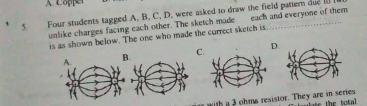 A. Copper
5. Four students tagged A, B, C, D, were asked to draw the field pattern due _
unlike charges facing each other. The sketch made each and everyone of them
is as shown below. The one who made the correct sketch is.
B. C. D.
with a 3 ohms resistor. They are in series
late the total