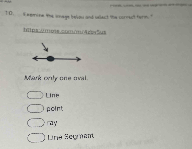 A
Pont, unes, ns une segnent ana anges un
10. Examine the image below and select the correct term. "
https://mote.com/m/4zby5us
Mark only one oval.
Line
point
ray
Line Segment