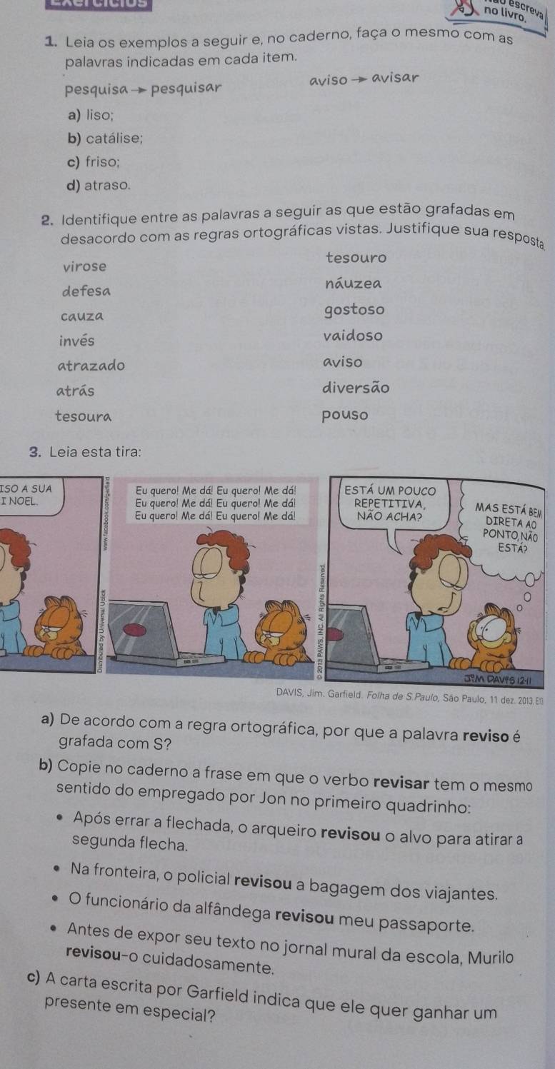 Jescrev
no livro.
1. Leia os exemplos a seguir e, no caderno, faça o mesmo com as
palavras indicadas em cada item.
pesquisa→ pesquisar aviso → avisar
a) liso;
b) catálise;
c) friso;
d) atraso.
2. Identifique entre as palavras a seguir as que estão grafadas em
desacordo com as regras ortográficas vistas. Justifique sua resposta
tesouro
virose
defesa
náuzea
cauza gostoso
invés vaidoso
atrazado aviso
atrás diversão
tesoura pouso
3. Leia esta tira:
ISO A SUA Eu quero! Me dá! Eu quero! Me dá!
I NOEL. Eu quero! Me dá! Eu quero! Me dá!
Eu quero! Me dá! Eu quero! Me dá!
DAVIS, Jim. Garfield. Folha de S.Paulo, São Paulo, 11 dez. 2013. E1
a) De acordo com a regra ortográfica, por que a palavra reviso é
grafada com S?
b) Copie no caderno a frase em que o verbo revisar tem o mesmo
sentido do empregado por Jon no primeiro quadrinho:
Após errar a flechada, o arqueiro revisou o alvo para atirar a
segunda flecha.
Na fronteira, o policial revisou a bagagem dos viajantes.
O funcionário da alfândega revisou meu passaporte.
Antes de expor seu texto no jornal mural da escola, Murilo
revisou-o cuidadosamente.
c) A carta escrita por Garfield indica que ele quer ganhar um
presente em especial?