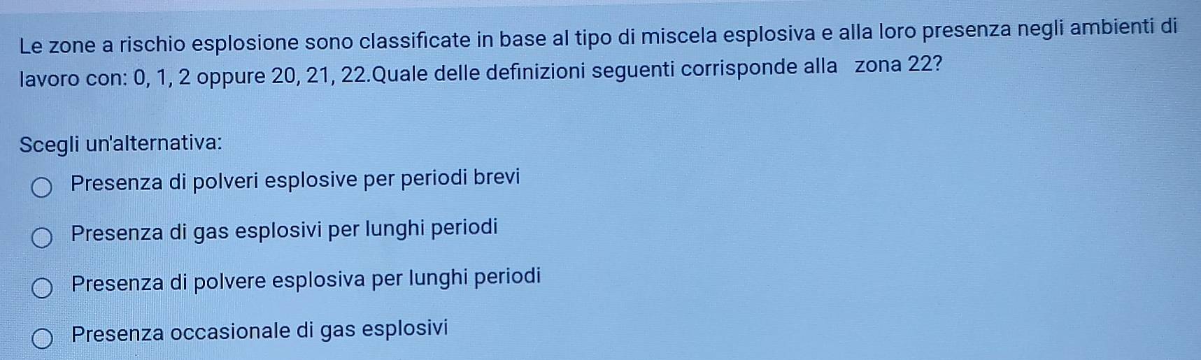 Le zone a rischio esplosione sono classificate in base al tipo di miscela esplosiva e alla loro presenza negli ambienti di
lavoro con: 0, 1, 2 oppure 20, 21, 22.Quale delle definizioni seguenti corrisponde alla zona 22?
Scegli un'alternativa:
Presenza di polveri esplosive per periodi brevi
Presenza di gas esplosivi per lunghi periodi
Presenza di polvere esplosiva per lunghi periodi
Presenza occasionale di gas esplosivi