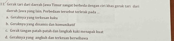 Gerak tari dari daerah Jawa Timur sangat berbeda dengan ciri khas gerak tari dari
daerah Jawa yang lain. Perbedaan tersebut terletak pada ...
a. Geraknya yang terkesan kaku
b. Geraknya yang dinamis dan komunikatif
c. Gerak tangan patah-patah dan langkah kaki menapak kuat
d. Geraknya yang angkuh dan terkesan berwibawa