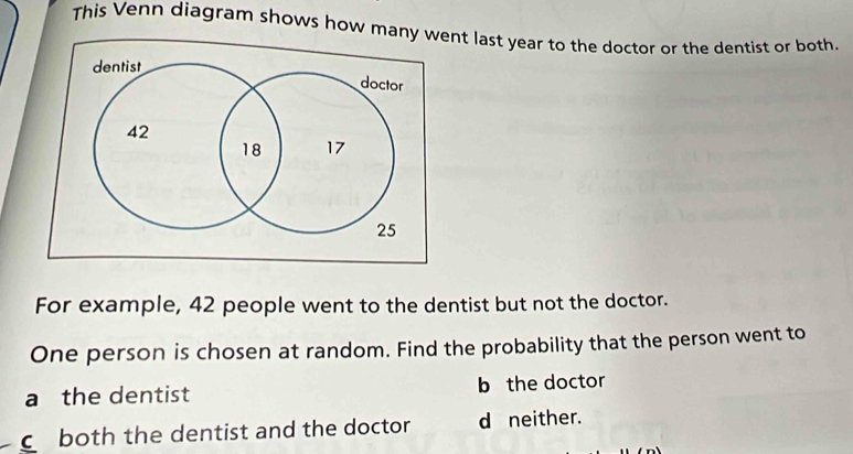 This Venn diagram shows how mnt last year to the doctor or the dentist or both.
For example, 42 people went to the dentist but not the doctor.
One person is chosen at random. Find the probability that the person went to
a the dentist b the doctor
C both the dentist and the doctor d neither.