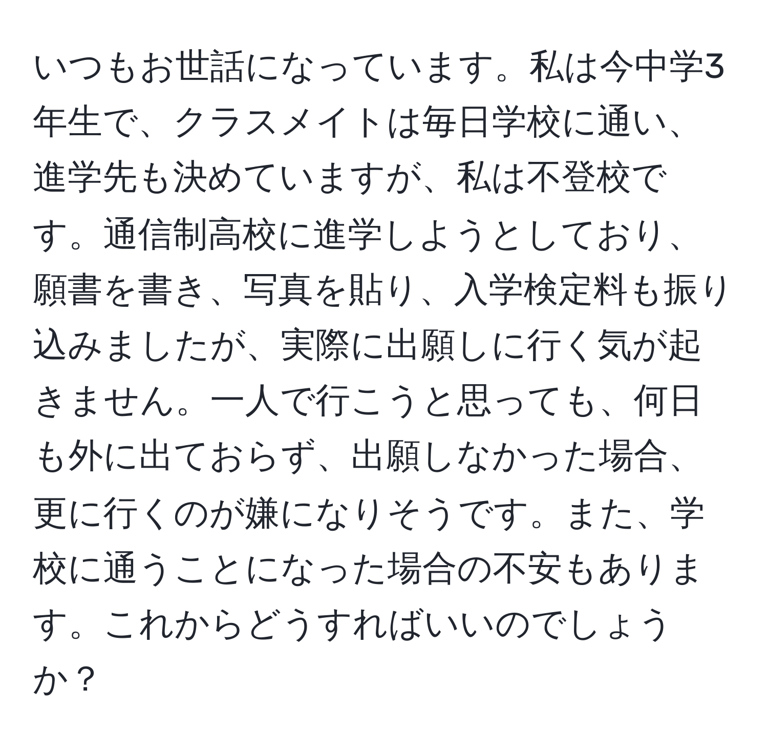 いつもお世話になっています。私は今中学3年生で、クラスメイトは毎日学校に通い、進学先も決めていますが、私は不登校です。通信制高校に進学しようとしており、願書を書き、写真を貼り、入学検定料も振り込みましたが、実際に出願しに行く気が起きません。一人で行こうと思っても、何日も外に出ておらず、出願しなかった場合、更に行くのが嫌になりそうです。また、学校に通うことになった場合の不安もあります。これからどうすればいいのでしょうか？