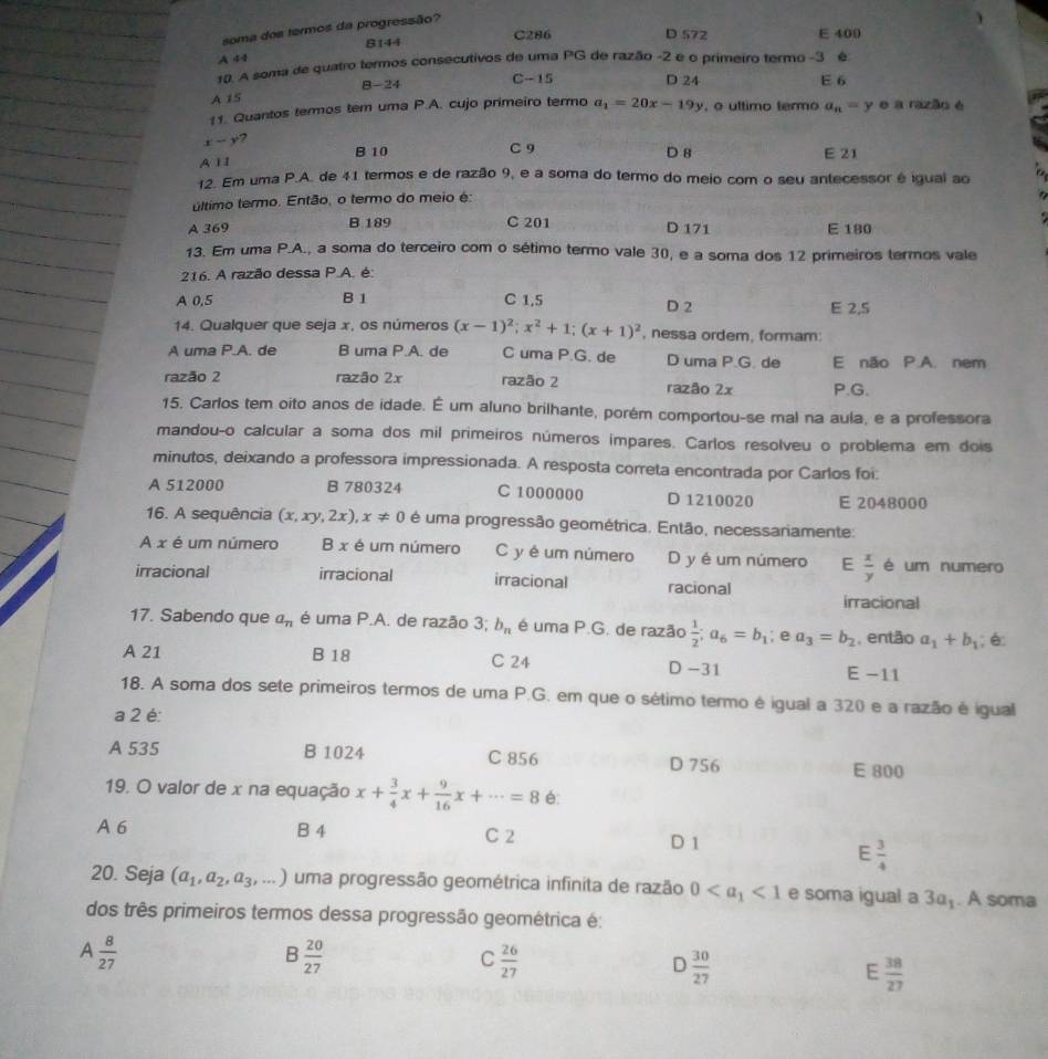 soma dos termos da progressão?
8144 C286 D 572 E 400
A 44
10. A soma de quatro termos consecutivos de uma PG de razão -2 e o primeiro termo -3 é
B-24 C-15 D 24 E 6
A 15
11. Quantos termos tem uma P.A. cujo primeiro termo a_1=20x-19y , o ultimo termo a_n=y e a razão é
x-y ?
A 1I B 10 C 9 D 8 E 21
12. Em uma P.A. de 41 termos e de razão 9, e a soma do termo do meio com o seu antecessor é igual ao
último termo. Então, o termo do meio é:

C 201
A 369 B 189 D 171 E 180
13. Em uma P.A., a soma do terceiro com o sétimo termo vale 30, e a soma dos 12 primeiros termos vale
216. A razão dessa P.A. é:
A 0.5 B 1 C 1,5 D 2 E 2,5
14. Qualquer que seja x, os números (x-1)^2;x^2+1;(x+1)^2 , nessa ordem, formam:
A uma P.A. de B uma P.A. de uma P.G. de D uma P.G. de E não P.A. nem
razão 2 razão 2x razão 2 razão 2x P.G.
15. Carlos tem oito anos de idade. É um aluno brilhante, porém comportou-se mal na aula, e a professora
mandou-o calcular a soma dos mil primeiros números impares. Carlos resolveu o problema em dois
minutos, deixando a professora impressionada. A resposta correta encontrada por Carlos foi:
A 512000 B 780324 C 1000000 D 1210020 E 2048000
16. A sequência (x,xy,2x),x!= 0 é uma progressão geométrica. Então, necessariamente:
A x é um número B x é um número C y é um número D y é um número E  x/y  é um numero
irracional irracional irracional racional
irracional
17. Sabendo que a_n é uma P.A. de razão 3; b_n é uma P.G. de razão  1/2 ;a_6=b_1; e a_3=b_2 , então a_1+b_1; é:
A 21 B 18 C 24 D -31 E −11
18. A soma dos sete primeiros termos de uma P.G. em que o sétimo termo é igual a 320 e a razão é igual
a 2 é:
A 535 B 1024 C 856 D 756 E 800
19. O valor de x na equação x+ 3/4 x+ 9/16 x+·s =8 é:
A 6 B 4 C 2 D 1
E  3/4 
20. Seja (a_1,a_2,a_3,...) uma progressão geométrica infinita de razão 0 <1</tex> e soma igual a 3a_1. A soma
dos três primeiros termos dessa progressão geométrica é:
A  8/27 
B  20/27 
C  26/27 
D  30/27 
E  38/27 