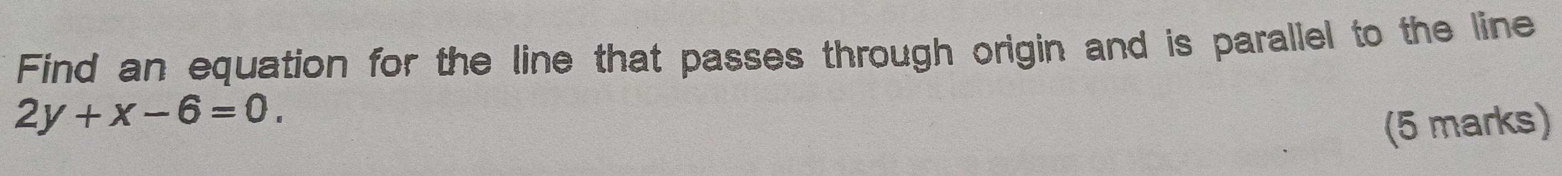 Find an equation for the line that passes through origin and is parallel to the line
2y+x-6=0. 
(5 marks)