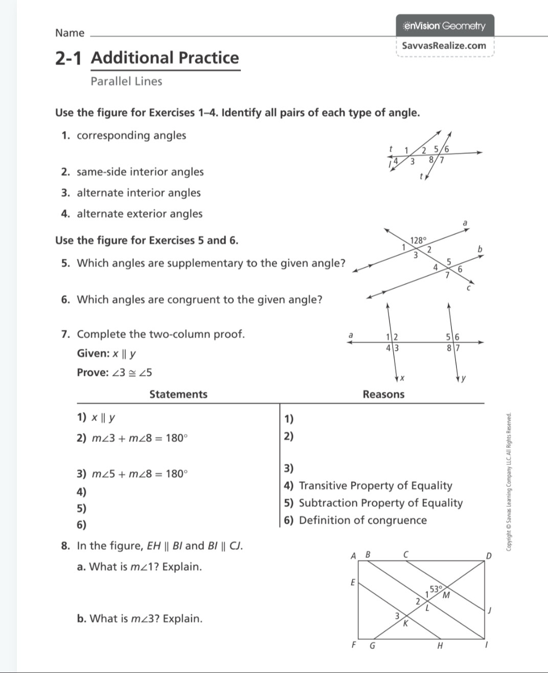 Name
nVision Geometry
SavvasRealize.com
2-1 Additional Practice
Parallel Lines
Use the figure for Exercises 1-4. Identify all pairs of each type of angle.
1. corresponding angles
2. same-side interior angles
3. alternate interior angles
4. alternate exterior angles
Use the figure for Exercises 5 and 6. 
5. Which angles are supplementary to the given angle?
6. Which angles are congruent to the given angle?
7. Complete the two-column proof. 
Given: x||y
Prove: ∠ 3≌ ∠ 5
Statements Reasons
1) x||y 1)
2) m∠ 3+m∠ 8=180° 2)
3) m∠ 5+m∠ 8=180°
3)
4)
4) Transitive Property of Equality
5)
5) Subtraction Property of Equality
6)
6) Definition of congruence

8. In the figure, EHparallel BI and BIparallel CJ.
a. What is m∠ 1 ? Explain.
b. What is m∠ 3 ? Explain.