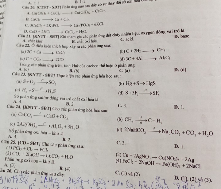 hom
2 (º A. 1:1
B. 1:2
Câu 20. (CTST-SBT) | Phản ứng nào sau đây có sự thay đổi số oxỉ hồi cư
rìn A. Ca(OH)_2+CuCl_2to Cu(OH)_2downarrow +CaCl_2.
nỗ B. CaCl_2to Ca+Cl_2.
ay 3CaCl_2+2K_3PO_4to Ca_3(PO_4)_2+6KCl.
C.
D. CaO+2HClto CaCl_2+H_2O.
Câu 21. (KNTT-SBT) Khi tham gia các phản ứng đốt cháy nhiên liệu, oxygen đóng vai trò là
A. chất khử. B. chất oxi hóa. C. acid. D. base.
Cầu 22. Ở điều kiện thích hợp xảy ra các phản ứng sau:
(a) 2C+Cato CaC_2 (b) C+2H_2to CH_4
(c) C+CO_2to 2CO (d) 3C+4Alto Al_4C_3
Trong các phản ứng trên, tính khử của cacbon thể hiện ở phản ứng
A. (c) B. (b) C. (a) D. (d)
Câu 23. [KNTT - SBT] Thực hiện các phản ứng hóa học sau:
(a) S+O_2to SO_2 (b) Hg+Sto HgS
(c) H_2+Sto H_2S S+3F_2xrightarrow I°SF_6
(d)
Số phản ứng sulfur đóng vai trò chất oxi hóa là
A. 4. B. 2. C. 3.
Câu 24. [KNTT - SBT] Cho các phản ứng hóa học sau: D. 1.
(a) CaCO_3xrightarrow I°CaO+CO_2
(c) 2Al(OH)_3xrightarrow t^0Al_2O_3+3H_2O
(b) CH_4xrightarrow t^0C+H_2
Số phản ứng oxi hóa - khử là
(d) 2NaHCO_3xrightarrow f°Na_2CO_3+CO_2+H_2O
A. 4. B. 2. C. 3.
Câu 25. [CD-SBT]Cl ho các phản ứng sau: D. 1.
(1) PCl_3+Cl_2to PCl_5 (2) Cu+2AgNO_3to Cu(NO_3)_2+2Ag
(3) CO_2+2LiOHto Li_2CO_3+H_2O (4) FeCl_2+2NaOHto Fe(OH)_2+2NaCl
Phản ứng oxi hóa - khử là
A. (3) B. (4) C. (1) và (2)
2âu 26. Cho các phản ứng sau đây: D. (1),(2)ya(3).