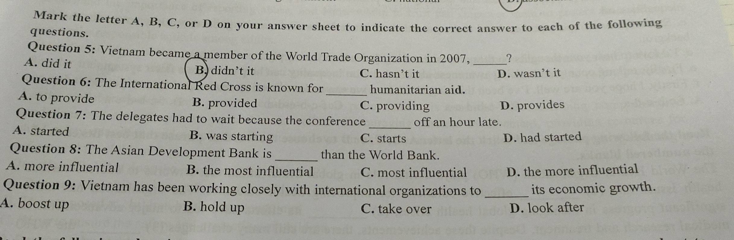 Mark the letter A, B, C, or D on your answer sheet to indicate the correct answer to each of the following
questions.
Question 5: Vietnam became a member of the World Trade Organization in 2007, _?
A. did it
B. didn’t it C. hasn’t it D. wasn’t it
Question 6: The International Red Cross is known for
_humanitarian aid.
A. to provide B. provided
C. providing D. provides
Question 7: The delegates had to wait because the conference
_off an hour late.
A. started B. was starting C. starts D. had started
Question 8: The Asian Development Bank is than the World Bank.
A. more influential B. the most influential C. most influential D. the more influential
Question 9: Vietnam has been working closely with international organizations to _its economic growth.
A. boost up B. hold up C. take over D. look after