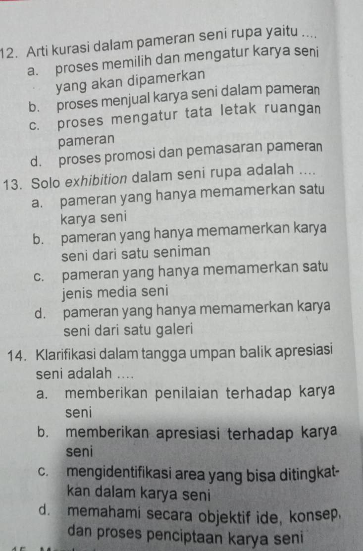 Arti kurasi dalam pameran seni rupa yaitu ....
a. proses memilih dan mengatur karya seni
yang akan dipamerkan
b. proses menjual karya seni dalam pameran
c. proses mengatur tata letak ruangan
pameran
d. proses promosi dan pemasaran pameran
13. Solo exhibition dalam seni rupa adalah ....
a. pameran yang hanya memamerkan satu
karya seni
b. pameran yang hanya memamerkan karya
seni dari satu seniman
c. pameran yang hanya memamerkan satu
jenis media seni
d. pameran yang hanya memamerkan karya
seni dari satu galeri
14. Klarifikasi dalam tangga umpan balik apresiasi
seni adalah ....
a. memberikan penilaian terhadap karya
seni
b. memberikan apresiasi terhadap karya
seni
c. mengidentifikasi area yang bisa ditingkat-
kan dalam karya seni
d memahami secara objektif ide, konsep.
dan proses penciptaan karya seni