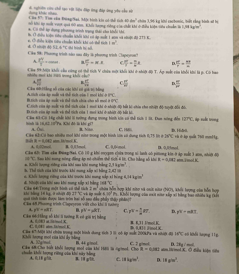 d. nghiên cứu chế tạo vật liệu đáp ứng đáp ứng yêu cầu sử
dụng khác nhau.
Câu 57: Tìm câu Đúng/Sai. Một bình kín có thể tích 40dm^3 chứa 3,96 kg khí cacbonic, biết rằng bình sẽ bị
hổ khi áp suất vượt quá 60 atm. Khối lượng riêng của chất khí ở điều kiện tiêu chuẩn là 1,98kg/m^3.
a. Có thể áp dụng phương trình trạng thái cho khối khí.
b. Ở điều kiện tiểu chuẩn khối khí có áp suất 1 atm và nhiệt độ 273 K.
e. Ở điều kiện tiêu chuẩn khối khí có thể tích 1m^3.
đ. Ở nhiệt độ 52,6°C thì bình bị nổ.
Câu 58: Phương trình nào sau đây là phương trình Clapeyron?
A.  pV/T = const . B. pV/T =M.R. C.  pV/T = m/M R. D.  pV/T = MR/m 
Câu 59:Mphi t khối cầu cứng có thể tích V chứa một khối khí ở nhiệt độ T. Áp suất của khối khí là p. Có bao
nhiều mol khí Hêli trong khối cầu?
A..frac pRV . pT/VR  .frac pV . RT/pV 
B.
C
D
Câu 60:Hằng số của các khí có giá trị bằng
Atích của áp suất và thể tích của 1 mol khí ở 0°C.
Btích của áp suất và thể tích chia cho số mol Ở 0°C
C.tích của áp suất và thể tích của 1 mol khí ở nhiệt độ bất kì chia cho nhiệt độ tuyệt đối đó.
D.tích của áp suất và thể tích của 1 mol khí ở nhiệt độ bất kì.
Câu 61° Có 14g chất khí lí tưởng đựng trong bình kín có thể tích 1 lít. Đun nóng đến 127°C , áp suất trong
bình là 16,62.10^5Pa.. Khí đó là khí gì?
A. Oxi. B. Nitơ. C. Hêli. D. Hiđrô.
Câu 62:CoC bao nhiêu mol khí nitơ trong một bình kín có dung tích 0,75 lít ở 26°C và ở áp suất 760 mmHg.
Biết R=0,082 Rtx m.lít/mol.K.
A. 0,02mol. B. 0,03mol. C. 0,04mol. D. 0,05mol.
Câu 63: Tìm câu Đúng/Sai. Có 10 g khí oxygen chứa trong xi lanh có pittong kín ở áp suất 3 atm, nhiệt độ
10°C. Sau khi nung nóng đẳng áp nó chiếm thể tích 4 lít. Cho hằng số khí R=0,082 atm.l/mol.K.
a. Khối lượng riêng của khí sau khi nung bằng 2,5kg/m^3.
b. Thể tích của khí trước khi nung xấp xỉ bằng 2,42 lít
e. Khối lượng riêng của khí trước khi nung xấp xỉ bằng 4,14kg/m^3
đ. Nhiệt của khí sau khi nung xấp xỉ bằng 168°C
Cầu 64:Trong một bình có thể tích 2m^3 chứa hỗn hợp khí nitơ và oxit nitơ (NO), khối lượng của hỗn hợp
khí bằng 14 kg, ở nhiệt độ 27°C và áp suất 6.10^5Pa. Khối lượng của oxit nitơ xấp xỉ bằng bao nhiêu kg (kết
quả tính toán được làm tròn hai số sau dấu phầy thập phân)?
Cầu 65.Phương trình Clapeyron viết cho khí lí tưởn
A. pV=nRT. B. pV=mu RT. C pV= n/M RT. D. pV=mRT.
Cầu 66:Hằng số khí lí tưởng R có giá trị bằng
A. 0,083 at.lit/mol.K. B. 8,31 J/mol.K.
C. 0,081 atm.lit/mol.K. D. 0,831 J/mol.K.
Cầu 67:Một khí chứa trong một bình dung tích 3 lít có áp suất 200kPa và nhiệt độ 16°C có khối lượng 11g.
Khối lượng mol của khí ấy bằng
A. 32g/mol. B. 44 g/mol. C. 2 g/mol. D. 28g / mol.
Câu 68:Cho biết khối lượng mol của khí Hêli là 4g/mol. Cho R=0,082 atm.lít/mol.K. Ở điều kiện tiêu
chuẩn khối lượng riêng của khí này bằng
A. 0,18 g/lit. B. 18 g/lít. C. 18kg/m^3. D. 18g/m^3.