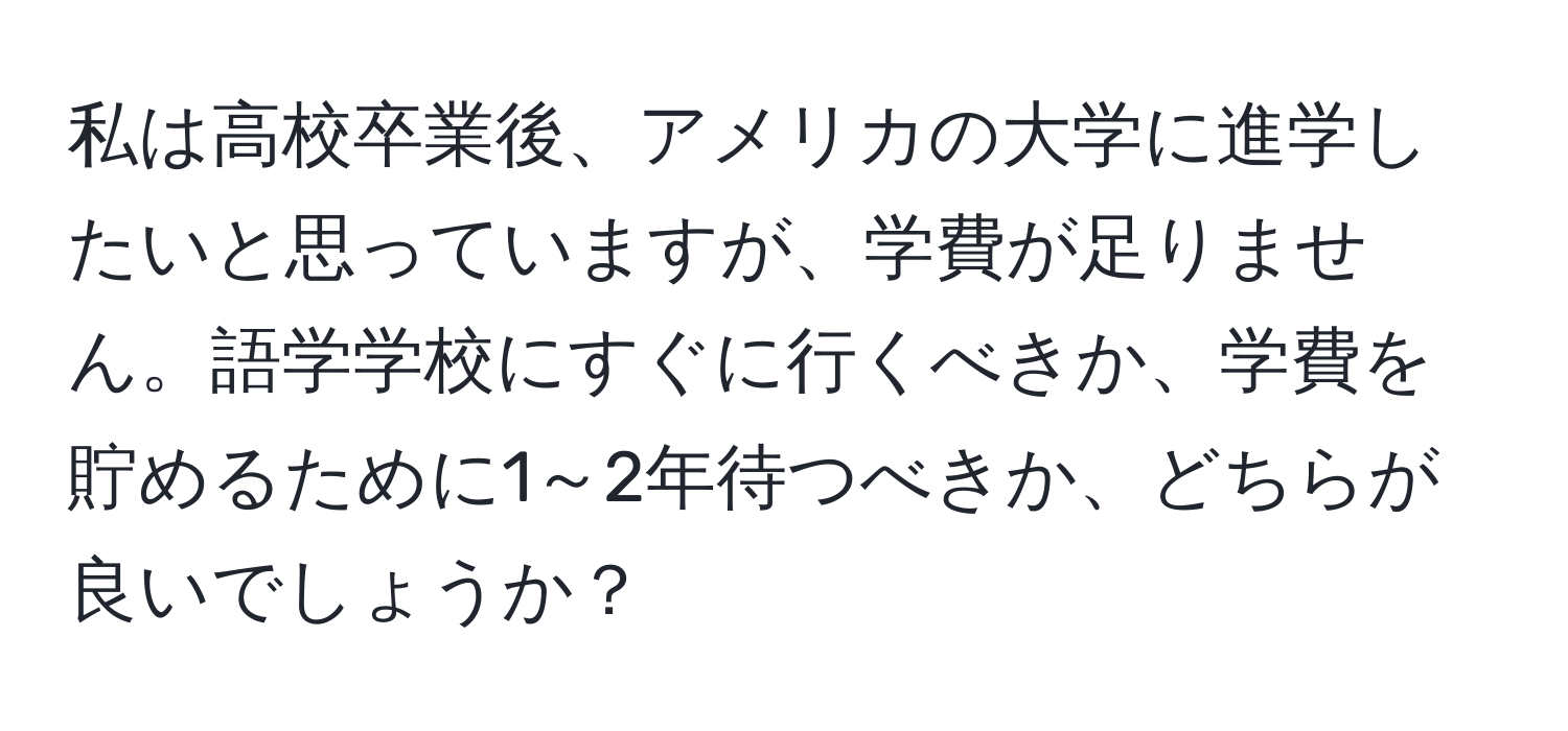 私は高校卒業後、アメリカの大学に進学したいと思っていますが、学費が足りません。語学学校にすぐに行くべきか、学費を貯めるために1～2年待つべきか、どちらが良いでしょうか？