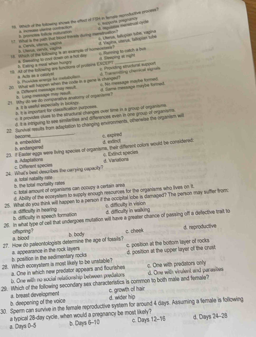 f8. Which of the following shows the effect of FSH in female reproductive process?
C. supports pregnancy
à. increase uterine contraction
d. régulates menstrual cycle
b. promotes folficle maturaition
c. Ulterus, falicpian tube, vagina
17. What is the path that blood travels during menstruation?
a. Cervix, uferus, vagina
d. Vagina, uterus, faliopian tubé
b. Ulterus, cervix, vagina
18. Which of the following is an example of homeostasis?
a. Sweating to cool down on a hot day c. Running to catch a bus
b. Eating a meal when hungry d. Sleeping at night
c. Providing structural support
19. All of the following are functions of proteins EXCEPT
b. Provides energy for metabolism d. Transmilting chemical signals
a. Acts as a catalyst
20. What will happen when the code in a gene is changed?
a. Different message may result. c. No message maybe formed.
b. Long message may result. d. Same message maybe formed.
21. Why do we do comparative anatomy of organisms?
a. It is useful especially in biology.
b. It is important for classification purposes.
c. It provides clues to the structural changes over time in a group of organisms.
d. It is intriguing to see similarities and differences even in one group of organisms.
22. Survival results from adaptation to changing environments, otherwise the organism will
become, _c. expired
a. embedded
b. endangered d. extinct
23. If Easter eggs were living species of organisms, their different colors would be considered:
a. Adaptations c. Extinct species
c. Different species d. Variations
24. What's best describes the carrying capacity?
a. total natality rate
b. the total mortality rates
c. total amount of organisms can occupy a certain area
d. Ability of the ecosystem to supply enough resources for the organisms who lives on it.
25. What do you think will happen to a person if the occipital lobe is damaged? The person may suffer from:
a. difficulty in hearing c. difficulty in vision
b. difficulty in speech formation d. difficulty in walking
26. In what type of cell that undergoes mutation will have a greater chance of passing off a defective trait to
offspring?
a. blood b. body c. cheek d. reproductive
27. How do paleontologists determine the age of fossils?
a. appearance in the rock layers c. position at the bottom layer of rocks
b. position in the sedimentary rocks d. position at the upper layer of the crust
28. Which ecosystem is most likely to be unstable?
a. One in which new predator appears and flourishes c. One with predators only
b. One with no social relationship between predators d. One with virulent and parasites
29. Which of the following secondary sex characteristics is common to both male and female?
a. breast development c. growth of hair
b. deepening of the voice d. wider hip
30. Sperm can survive in the female reproductive system for around 4 days. Assuming a female is following
a typical 28-day cycle, when would a pregnancy be most likely?
a. Days 0-5 b. Days 6-10 c. Days 12-16 d. Days 24-28