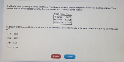 Brad had a small gathering at a local steakhouse. The steakhouse ofters three dinner platters which vary by size and price. They
ordered 4 of the 6-ounce platters, 2 of the 8-ounce platters, and 2 of the 11-ounce platters
Stak Plater Prices
· Counce $9.95
= 11-ounce * 8-ounce $12.95
$15.95
tax? If a gratuity of 16% was added to the bill, which of the following is closest to the total of the wleak platers and gratuity, ignoring sales
A. $129
B. $113
C. $19
D. 5156
Reset Submit