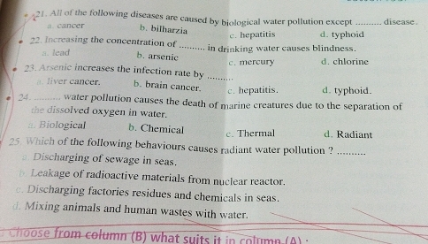 All of the following diseases are caused by biological water pollution except _disease .
a. cancer b. bilharzia d. typhoid
c. hepatitis
22. Increasing the concentration of _in drinking water causes blindness.
a. lead b. arsenic
_
23. Arsenic increases the infection rate by c. mercury d. chlorine
liver cancer. b. brain cancer. c. hepatitis. d. typhoid.
24. water pollution causes the death of marine creatures due to the separation of
the dissolved oxygen in water.
a. Biological b. Chemical c. Thermal d. Radiant
25. Which of the following behaviours causes radiant water pollution ?_
Discharging of sewage in seas.
Leakage of radioactive materials from nuclear reactor.
c. Discharging factories residues and chemicals in seas.
d. Mixing animals and human wastes with water.
Choose from column (B) what suits it in column (A) ;