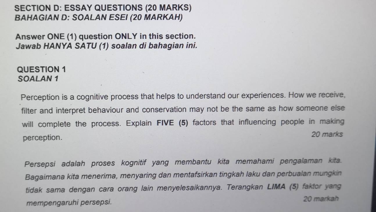 ESSAY QUESTIONS (20 MARKS) 
BAHAGIAN D: SOALAN ESEI (20 MARKAH) 
Answer ONE (1) question ONLY in this section. 
Jawab HANYA SATU (1) soalan di bahagian ini. 
QUESTION 1 
SOALAN 1 
Perception is a cognitive process that helps to understand our experiences. How we receive, 
filter and interpret behaviour and conservation may not be the same as how someone else 
will complete the process. Explain FIVE (5) factors that influencing people in making 
perception. 
20 marks 
Persepsi adalah proses kognitif yang membantu kita memahami pengalaman kita. 
Bagaimana kita menerima, menyaring dan mentafsirkan tingkah laku dan perbualan mungkin 
tidak sama dengan cara orang lain menyelesaikannya. Terangkan LIMA (5) faktor yang 
mempengaruhi persepsi. 20 markah