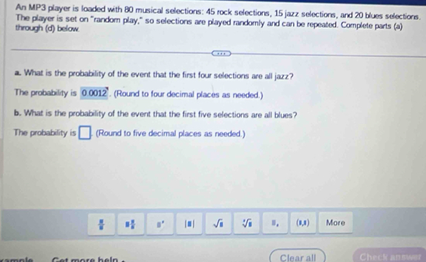 An MP3 player is loaded with 80 musical selections: 45 rock selections, 15 jazz selections, and 20 blues selections. 
The player is set on "random play," so selections are played randomly and can be repeated. Complete parts (a) 
through (d) below. 
a. What is the probability of the event that the first four selections are all jazz? 
The probability is 00 012. (Round to four decimal places as needed.) 
b. What is the probability of the event that the first five selections are all blues? 
The probability is □ (Round to five decimal places as needed.)
 □ /□   □  □ /□   □^ |□ | sqrt(□ ) sqrt[3](8).. (1,1) More 
Clear all Check answer