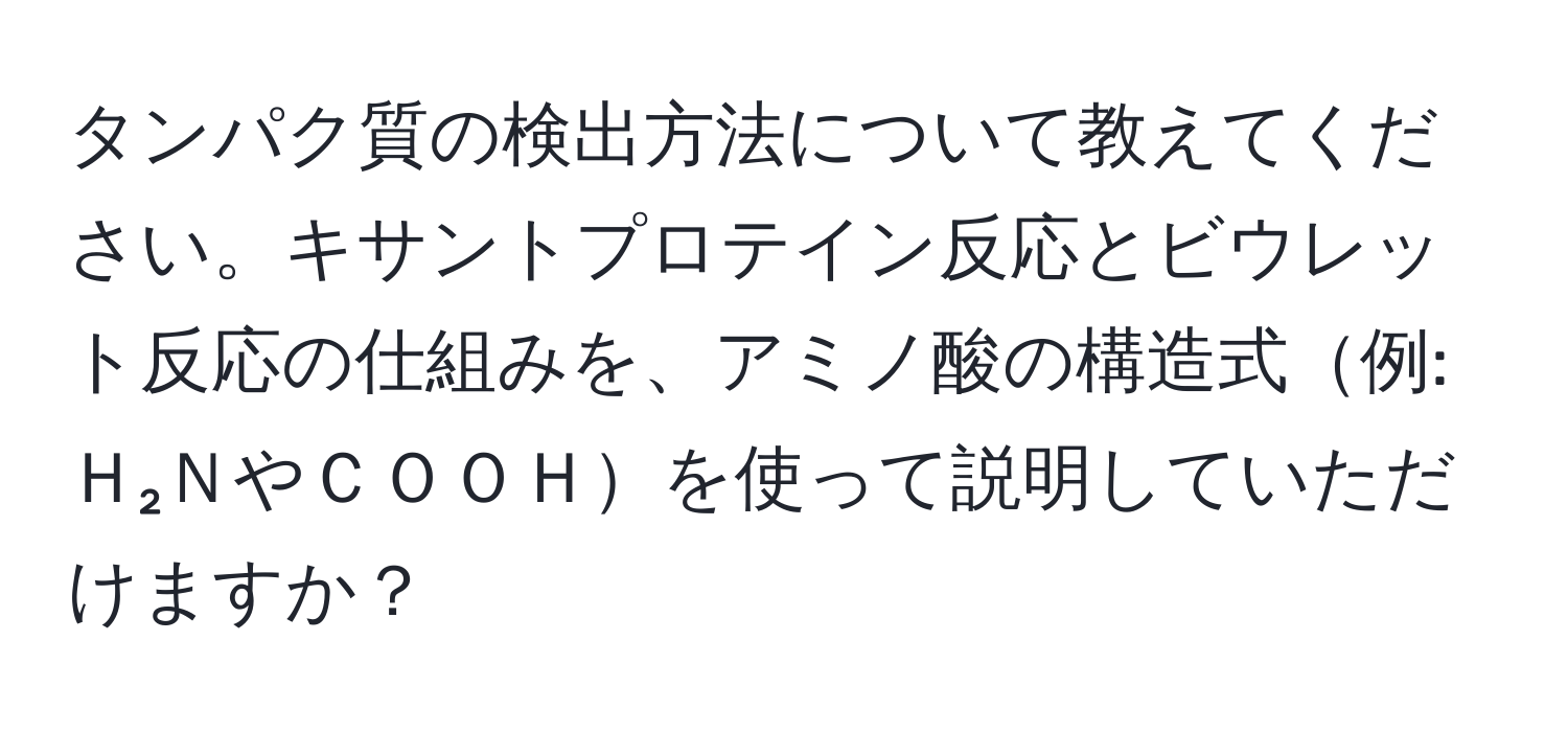 タンパク質の検出方法について教えてください。キサントプロテイン反応とビウレット反応の仕組みを、アミノ酸の構造式例: Ｈ₂ＮやＣＯＯＨを使って説明していただけますか？