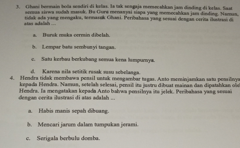 Ghani bermain bola sendiri di kelas. Ia tak sengaja memecahkan jam dinding di kelas. Saat
semua siswa sudah masuk. Bu Guru menanyai siapa yang memecahkan jam dinding. Namun,
tidak ada yang mengaku, termasuk Ghani. Peribahasa yang sesuai dengan cerita ilustrasi di
atas adalah ...
a. Buruk muka cermin dibelah.
b. Lempar batu sembunyi tangan.
c. Satu kerbau berkubang semua kena lumpurnya.
d. Karena nila setitik rusak susu sebelanga.
4. Hendra tidak membawa pensil untuk mengambar tugas. Anto meminjamkan satu pensilnya
kepada Hendra. Namun, setelah selesai, pensil itu justru dibuat mainan dan dipatahkan ole
Hendra. Ia mengatakan kepada Anto bahwa pensilnya itu jelek. Peribahasa yang sesuai
dengan cerita ilustrasi di atas adalah ...
a. Habis manis sepah dibuang.
b. Mencari jarum dalam tumpukan jerami.
c. Serigala berbulu domba.