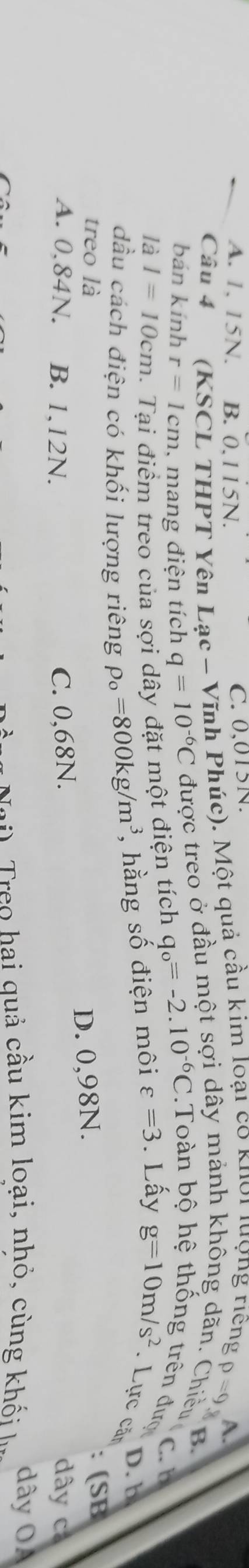 A. 1, 15N. B. 0,115N. C. 0,015N.
Câu 4 (KSCL THPT Yên Lạc - Vĩnh Phúc). Một quả cầu kim loại có khoi lượng riếng
p=9 A.
B
bán kính r=1cm , mang điện tích q=10^(-6)C được treo ở đầu một sợi dây mảnh không dãn. Chiều 
C. b
là I=10cm. Tại điểm treo của sợi dây đặt một điện tích q_o=-2.10^(-6)C Toàn bộ hệ thống trên đượ
D. b
dầu cách điện có khối lượng riêng rho _o=800kg/m^3 , hằng số điện môi varepsilon =3. Lấy g=10m/s^2. Lực căn
treo là
A. 0.84N. B. 1,12N. C. 0,68N. D. 0,98N.
: (SB
dây có
reo hai quả cầu kim loại, nhỏ , cùng khối dây OA