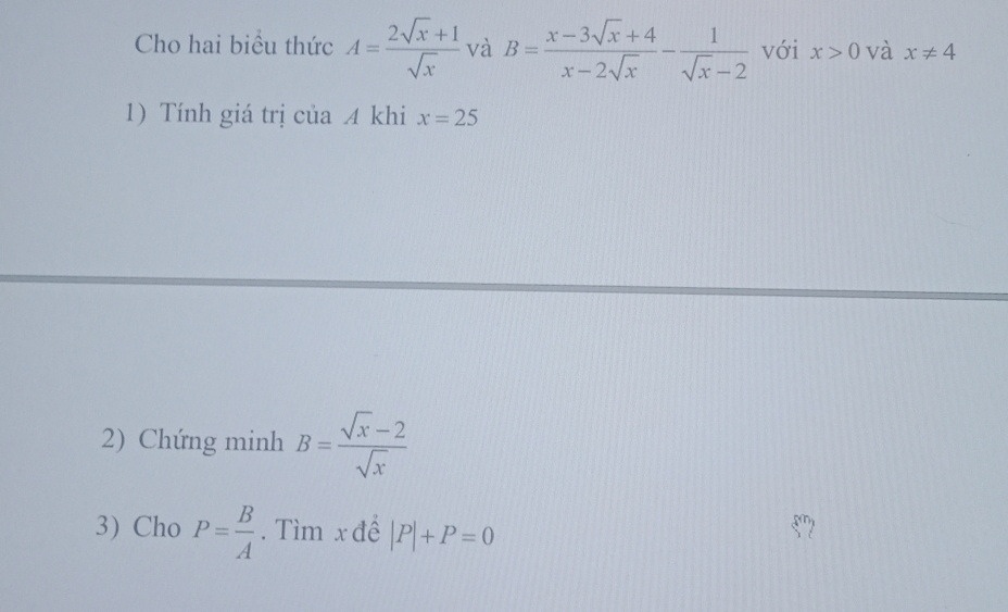 Cho hai biểu thức A= (2sqrt(x)+1)/sqrt(x)  và B= (x-3sqrt(x)+4)/x-2sqrt(x) - 1/sqrt(x)-2  với x>0 và x!= 4
1) Tính giá trị của 4 khi x=25
2) Chứng minh B= (sqrt(x)-2)/sqrt(x) 
3) Cho P= B/A . Tìm x để |P|+P=0