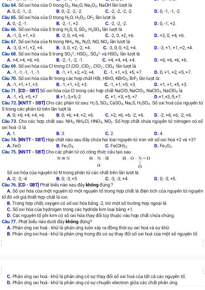 Số oxi hóa của O trong O_2,Na_2O,Na_2O_2, NaOH lần lượt là
A. 0.-2!, -1, -2. B. 0, -2, -2, -2. C. -2, -2, -2, -2. D. 0, -1, -1, -2.
Câu 65. Số oxi hóa của O trong H_2O,H_2O_2,OF_2 lần lượt là
A. 0, -2, -1. B. -2, -1, +2. C. -2, -2, -2. D. 0, -1, +2.
Câu 66. Số oxi hóa của S trong H_2S,S,SO_2,H_2SO_4 lần lượt là
A. -1,0,+1,+3. B. -2,0,+4,+6. C. -2, 0 +2 , +6. D. +2,0, +4,+6.
Câu 67. Số oxi hóa của N trong NH_3,N_2,N_2O,NO,NO_2 lần lượt là
A. -3,0,+1,+2,+4. B. -3,0,+2,-2,+4. C. -3, 0, ( ),+2,+4. D. -3, +1, +1, +2, +4.
Câu 68. Số oxi hóa của S trong SO_3^((2-),HSO_3^-,SO_4^(2-) và HSO_4^) lần lượt là
A. +4, +4 +6 +6. B. -2, -1, -2, -1. C. +4,+4,+4,+4. D. +6, +6, +6, +6.
Câu 69. Số oxi hóa của CI trong Cl,ClO , ClO_2^(-,ClO_3^-,ClO_4) lần lượt là
A. -1, -1, -1, -1, -1. B. -1,+1, +2, +3, +4. C. -1, +1, +3, +5, +7. D. 0, +1, +2, +5, +7.
Câu 70. Số oxi hóa của Br trong các hợp chất HBr,HBrO,KBrO_3, BrF_3 lần lượt là:
A. -1, +1, +1, +3. B. -1, +1, +2, +3. C. -1, +1, +5, +3. D. +1, +1, +5, +3.
Câu 71. [CD - SBT] Số oxi hóa của Cl trong các hợp chất Na ClO, Na ClO_2,NaClO_3, N aClO_4 là
A. -1, +3, +5, +7 B. +1,-3,+5,-2. C. +1,+3,+5,+7 D. +1,+3,-5,+7.
Câu 72. [KNTT - SBT] Cho các phân tử sau: H_2S,SO_3, CaSO_4,Na_2S,H_2SO_4. Số oxi hoá của nguyên tử
S trong các phân tử trên lần lượt là
A. 0;+6;+4;+4;+6. B. 0;+6;+4;+2;+6. C. +2;+6;+6;-2;+6. D. -2;+6;+6;-2;+6.
Câu 73. Cho các hợp chất sau: NH_3,NH_4Cl,HNO_3,NO_2 : Số hợp chất chứa nguyên tử nitrogen có số
oxi hoá -3 là
A. 1. B. 3. C. 2. D. 4.
Câu 74. [KNTT - SBT] Hợp chất nào sau đây chứa hai loại nguyên tử iron với số oxi hoá +2 và +3?
A. FeO. B. Fe_3O_4. C. Fe(OH)_3. D. Fe_2O_3.
Câu 75. [KNTT - SBT] Cho các phân tử có công thức cấu tạo sau:
Nequiv N H-N-H H-O-N=O
H
0
Số oxi hóa của nguyên tử N trong phân tử các chất trên lần lượt là
A. 0; -3; -4 B. 0;-3;+5 C. -3; -3; +4. D. 0; -3; +5.
Câu 76. [CD - SBT] Phát biểu nào sau đây không đúng ?
A. Số oxi hóa của một nguyên tử một nguyên tố trong hợp chất là điện tích của nguyên tử nguyên
tố đó với giả thiết hợp chất là ion.
B. Trong hợp chất, oxygen có số oxi hóa bằng -2, trừ một số trường hợp ngoại lệ.
C. Số oxi hóa của hydrogen trong các hydride kim loại bằng +1.
D. Các nguyên tố phi kim có số oxi hóa thay đổi tùy thuộc vào hợp chất chứa chúng.
Câu 77. Phát biểu nào dưới đây không đúng?
A. Phản ứng oxi hoá - khử là phản ứng luôn xảy ra đồng thời sự oxi hoá và sự khử.
B. Phản ứng oxi hoá - khử là phản ứng trong đó có sự thay đối số oxi hoá của một số nguyên tố.
C. Phản ứng oxi hoá - khử là phản ứng có sự thay đối số oxi hoá của tất cả các nguyên tố.
D. Phản ứng oxi hoá - khử là phản ứng có sự chuyển electron giữa các chất phản ứng.